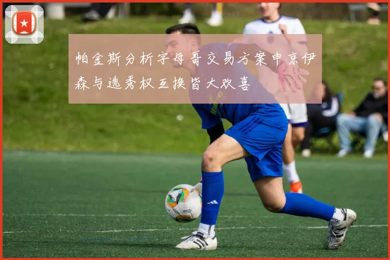 帕金斯分析字母哥交易方案申京伊森与选秀权互换皆大欢喜