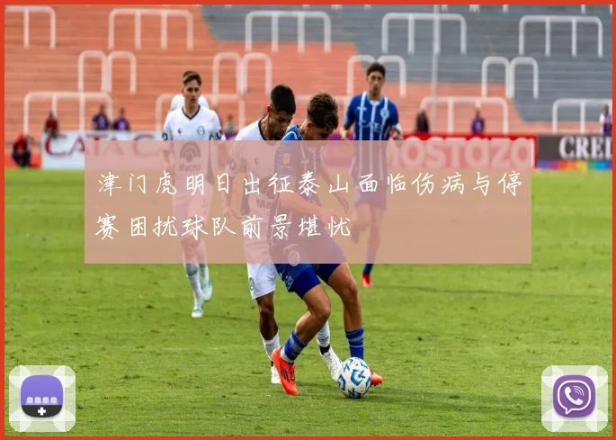 津门虎明日出征泰山面临伤病与停赛困扰球队前景堪忧