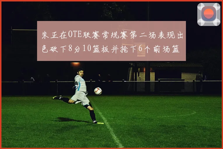 朱正在OTE联赛常规赛第二场表现出色砍下8分10篮板并抢下6个前场篮板