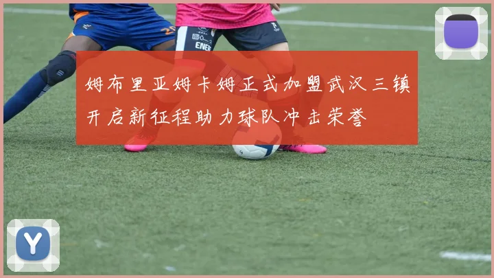 姆布里亚姆卡姆正式加盟武汉三镇开启新征程助力球队冲击荣誉