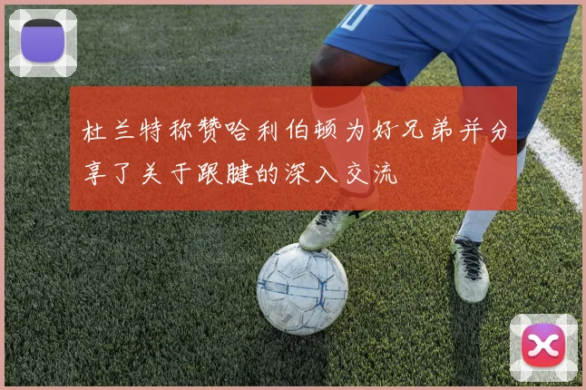 杜兰特称赞哈利伯顿为好兄弟并分享了关于跟腱的深入交流