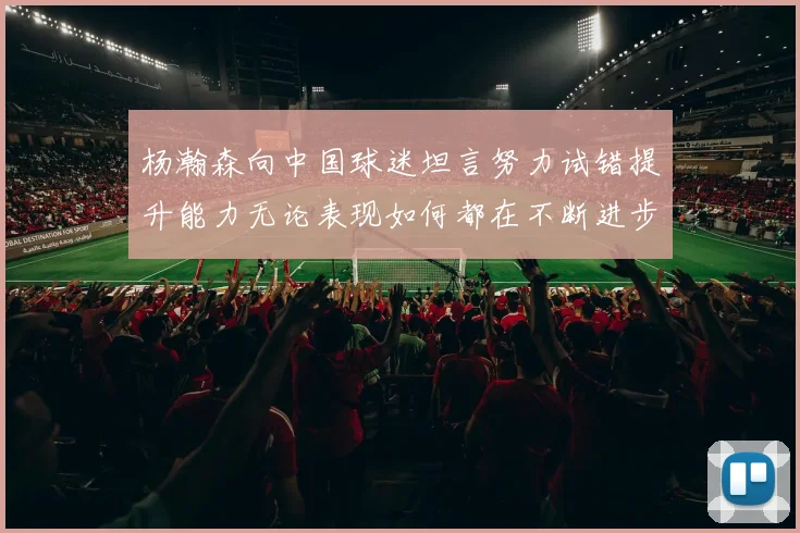 杨瀚森向中国球迷坦言努力试错提升能力无论表现如何都在不断进步