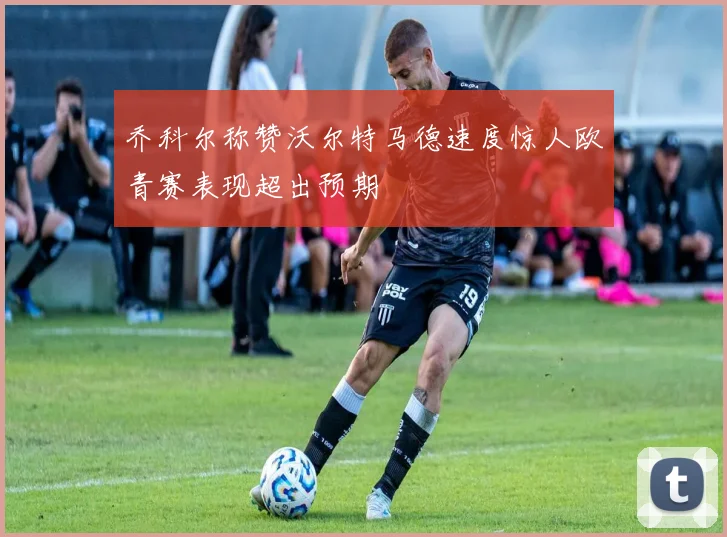 乔科尔称赞沃尔特马德速度惊人欧青赛表现超出预期