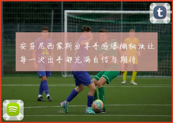 安芬尼西蒙斯分享手感爆棚秘诀让每一次出手都充满自信与期待