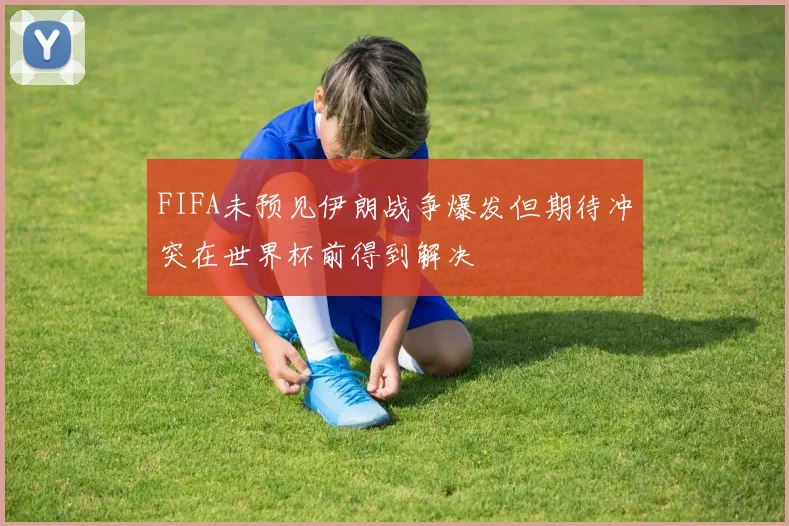 FIFA未预见伊朗战争爆发但期待冲突在世界杯前得到解决