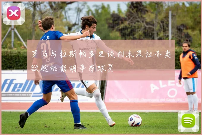 罗马与拉斯帕多里谈判未果拉齐奥欲趁机截胡争夺球员