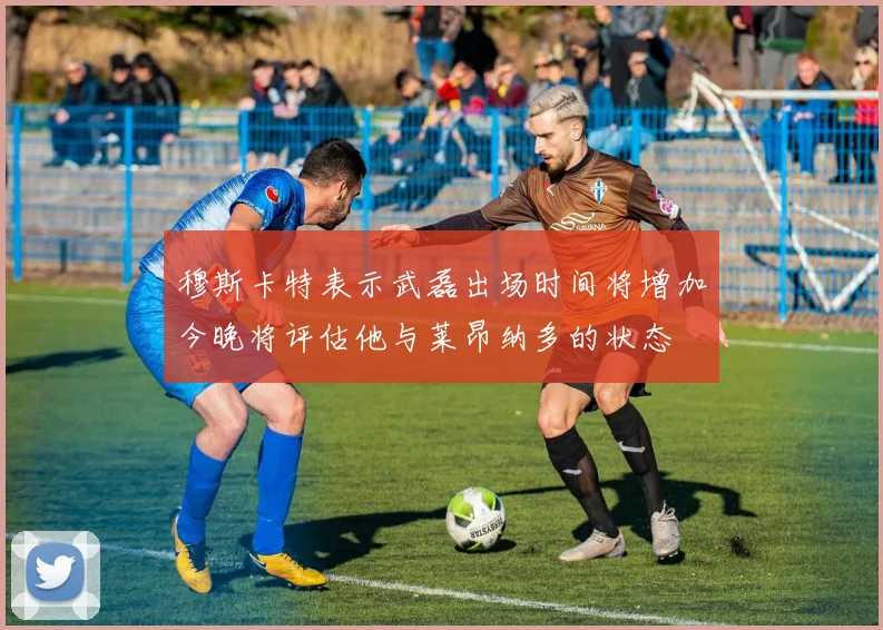 穆斯卡特表示武磊出场时间将增加今晚将评估他与莱昂纳多的状态