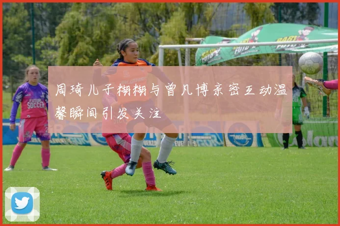 周琦儿子糊糊与曾凡博亲密互动温馨瞬间引发关注