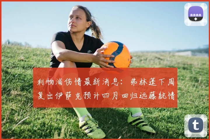 利物浦伤情最新消息：弗林蓬下周复出伊萨克预计四月回归远藤航情况待定