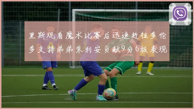 里斯观看魔术比赛后迅速赶往多伦多支持弟弟朱利安贡献9分6板表现出色