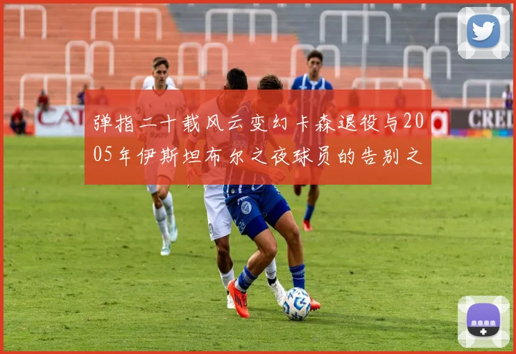 弹指二十载风云变幻卡森退役与2005年伊斯坦布尔之夜球员的告别之路