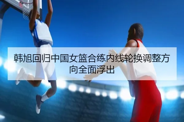 韩旭回归中国女篮合练内线轮换调整方向全面浮出